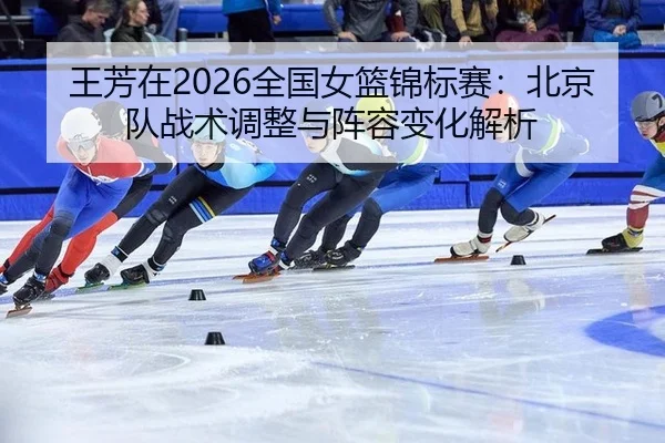 王芳在2026全国女篮锦标赛：北京队战术调整与阵容变化解析